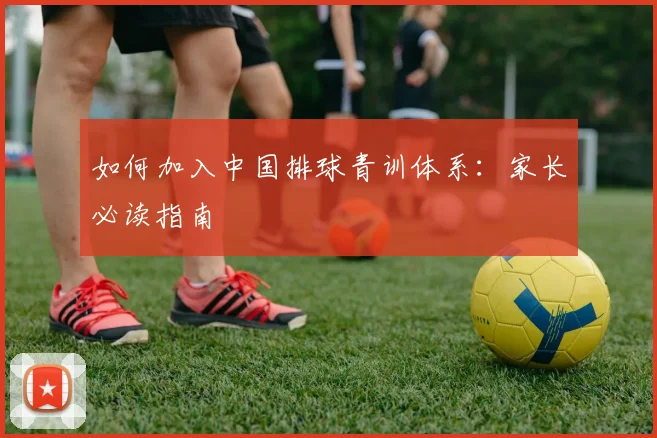 如何加入中国排球青训体系：家长必读指南