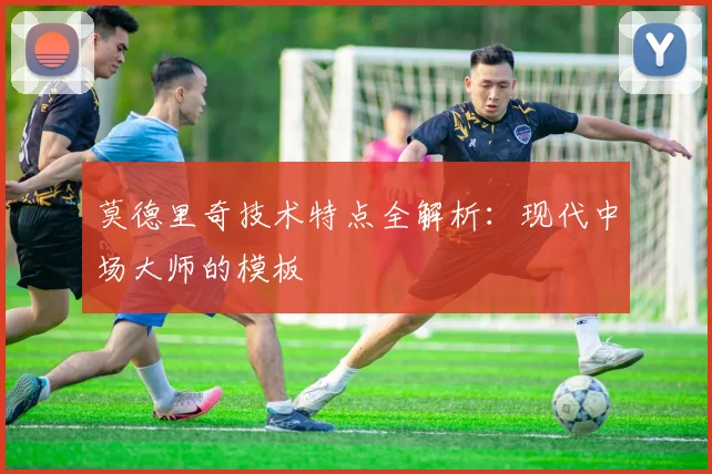 莫德里奇技术特点全解析:现代中场大师的模板