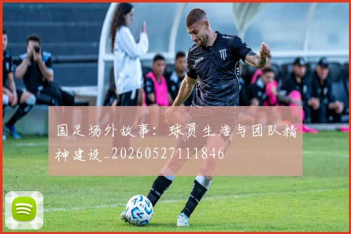 国足场外故事：球员生活与团队精神建设_20260527111846
