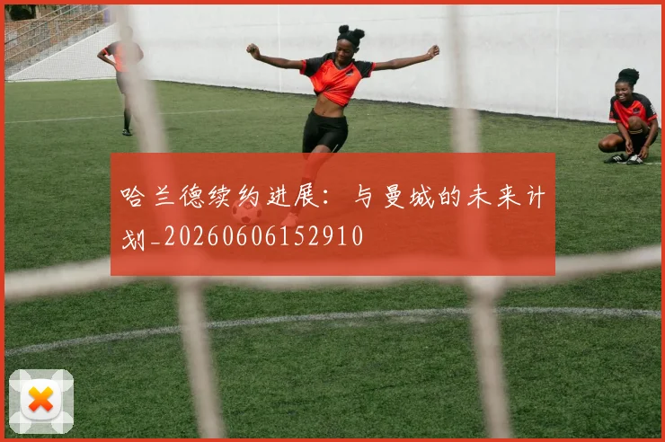 哈兰德续约进展:与曼城的未来计划_20260606152910