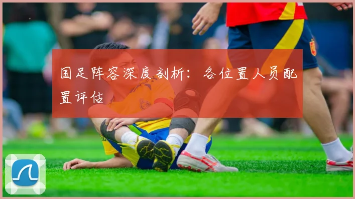 国足阵容深度剖析:各位置人员配置评估