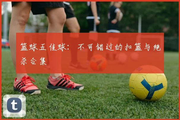 篮球五佳球：不可错过的扣篮与绝杀合集