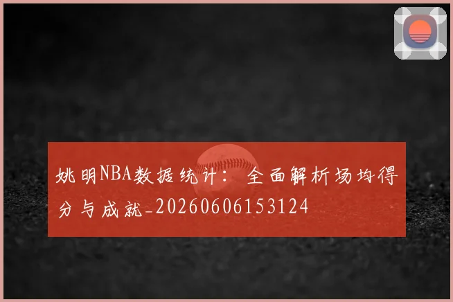 姚明NBA数据统计：全面解析场均得分与成就_20260606153124