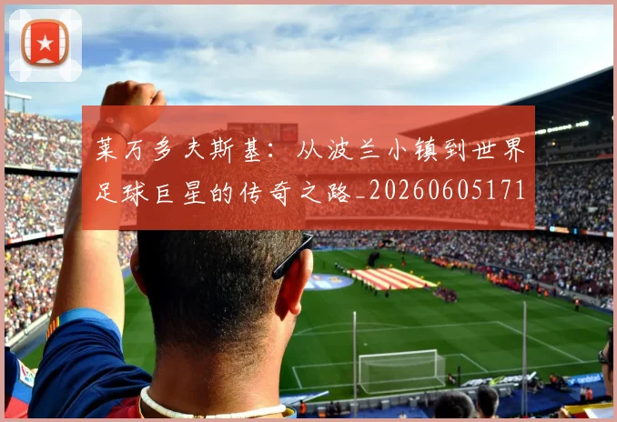 莱万多夫斯基:从波兰小镇到世界足球巨星的传奇之路_20260605171415_20260703181814
