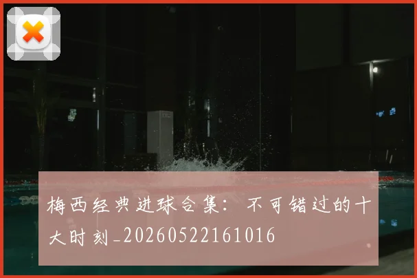 梅西经典进球合集:不可错过的十大时刻_20260522161016