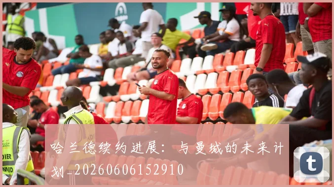哈兰德续约进展：与曼城的未来计划_20260606152910