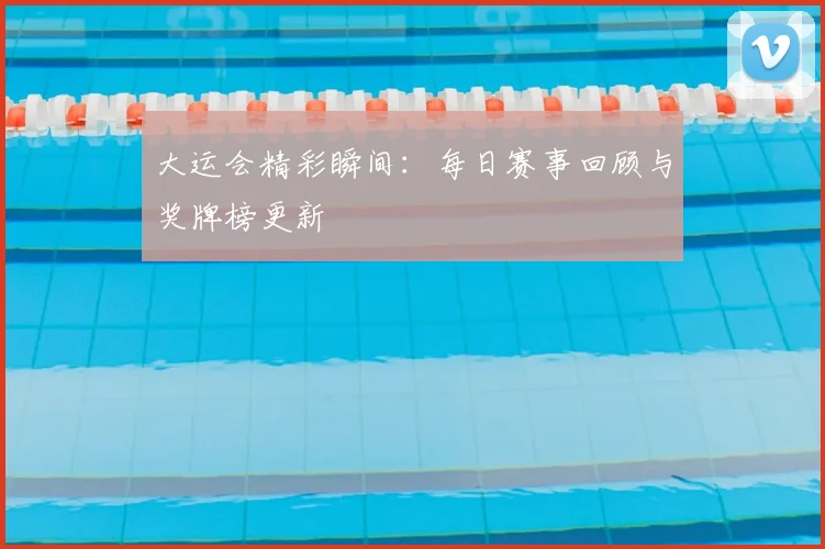 大运会精彩瞬间：每日赛事回顾与奖牌榜更新