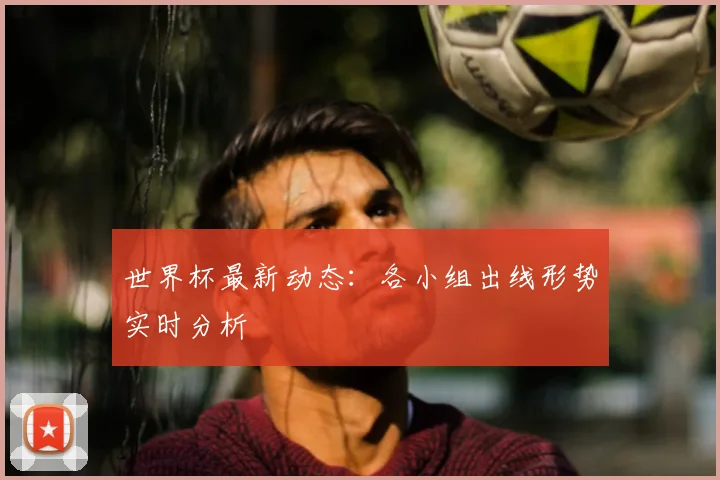 世界杯最新动态：各小组出线形势实时分析