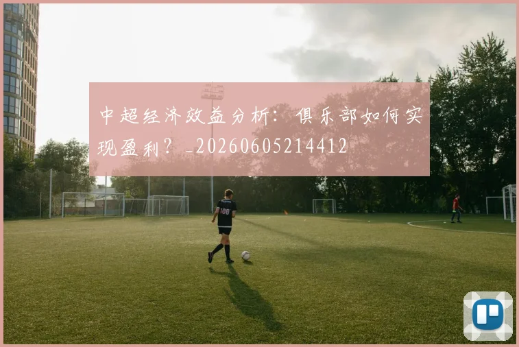 中超经济效益分析:俱乐部如何实现盈利?_20260605214412