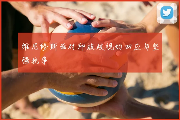 维尼修斯面对种族歧视的回应与坚强抗争