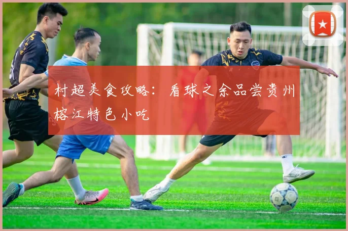村超美食攻略:看球之余品尝贵州榕江特色小吃