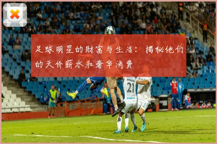 足球明星的财富与生活：揭秘他们的天价薪水和奢华消费